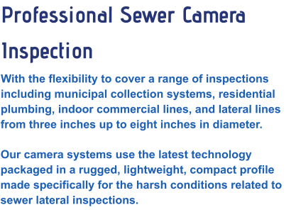 Professional Sewer Camera Inspection With the flexibility to cover a range of inspections including municipal collection systems, residential plumbing, indoor commercial lines, and lateral lines from three inches up to eight inches in diameter.  Our camera systems use the latest technology packaged in a rugged, lightweight, compact profile made specifically for the harsh conditions related to sewer lateral inspections.